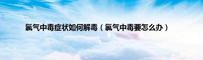氯气中毒症状如何解毒（氯气中毒要怎么办）