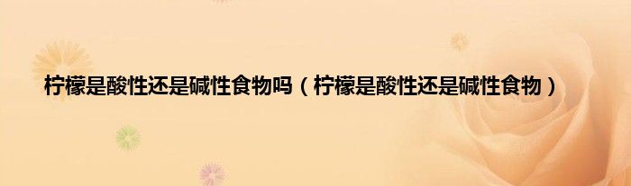 柠檬是酸性还是碱性食物吗（柠檬是酸性还是碱性食物）