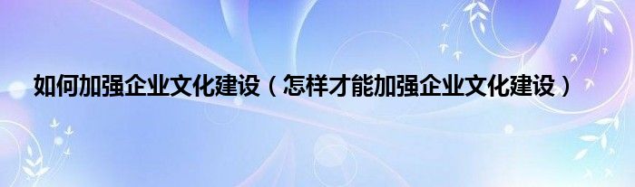 如何加强企业文化建设（怎样才能加强企业文化建设）