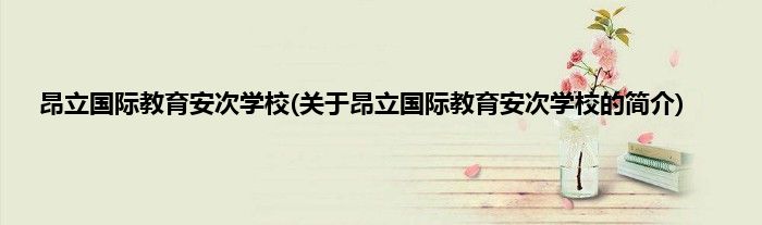 昂立国际教育安次学校(关于昂立国际教育安次学校的简介)